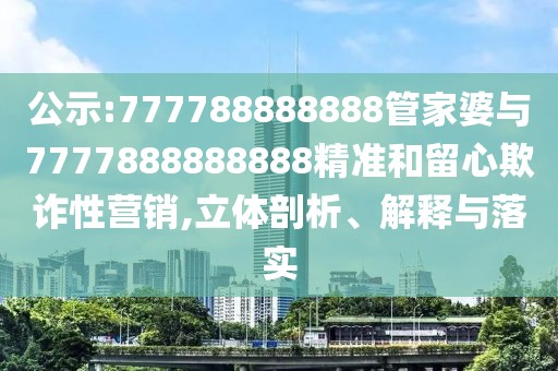 公示:777788888888管家婆與7777888888888精準和留心欺詐性營銷,立體剖析、解釋與落實