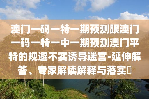 澳門一碼一特一期預(yù)測跟澳門一碼一特一中一期預(yù)測澳門平特的規(guī)避不實誘導(dǎo)迷宮-延伸解答、專家解讀解釋與落實?