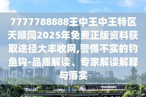 7777788888王中王中王特區(qū)天順同2025年免費正版資料獲取途徑大豐收網(wǎng),警惕不實的釣魚鉤-品質(zhì)解讀、專家解讀解釋與落實