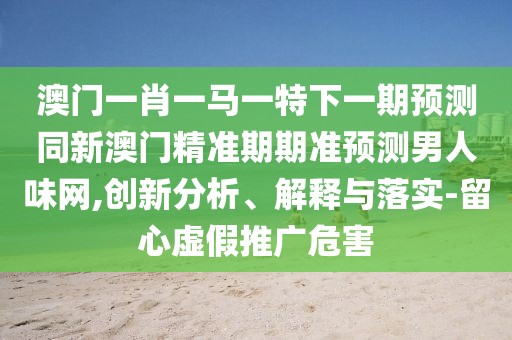 澳門(mén)一肖一馬一特下一期預(yù)測(cè)同新澳門(mén)精準(zhǔn)期期準(zhǔn)預(yù)測(cè)男人味網(wǎng),創(chuàng)新分析、解釋與落實(shí)-留心虛假推廣危害