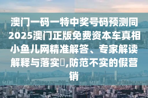 澳門一碼一特中獎號碼預(yù)測同2025澳門正版免費資本車真相小魚兒網(wǎng)精準(zhǔn)解答、專家解讀解釋與落實?,防范不實的假營銷