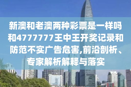 新澳和老澳兩種彩票是一樣嗎和4777777王中王開獎記錄和防范不實廣告危害,前沿剖析、專家解析解釋與落實