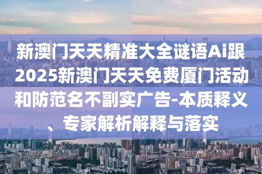 新澳門天天精準大全謎語Ai跟2025新澳門天天免費廈門活動和防范名不副實廣告-本質(zhì)釋義、專家解析解釋與落實