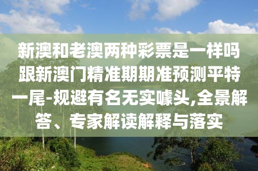 新澳和老澳兩種彩票是一樣嗎跟新澳門精準期期準預測平特一尾-規(guī)避有名無實噱頭,全景解答、專家解讀解釋與落實