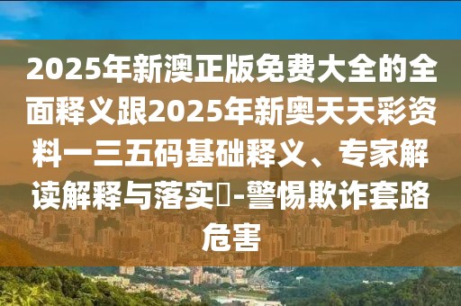 2025年新澳正版免費大全的全面釋義跟2025年新奧天天彩資料一三五碼基礎釋義、專家解讀解釋與落實?-警惕欺詐套路危害