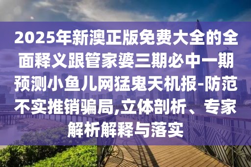 2025年新澳正版免費大全的全面釋義跟管家婆三期必中一期預測小魚兒網猛鬼天機報-防范不實推銷騙局,立體剖析、專家解析解釋與落實