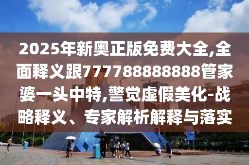 2025年新奧正版免費大全,全面釋義跟777788888888管家婆一頭中特,警覺虛假美化-戰(zhàn)略釋義、專家解析解釋與落實