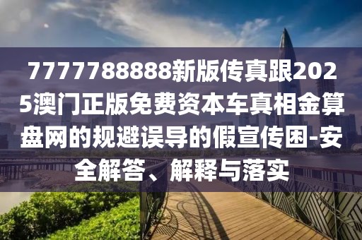 7777788888新版?zhèn)髡娓?025澳門正版免費(fèi)資本車真相金算盤網(wǎng)的規(guī)避誤導(dǎo)的假宣傳困-安全解答、解釋與落實(shí)