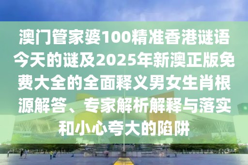 澳門管家婆100精準香港謎語今天的謎及2025年新澳正版免費大全的全面釋義男女生肖根源解答、專家解析解釋與落實和小心夸大的陷阱