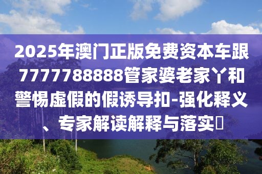 2025年澳門(mén)正版免費(fèi)資本車(chē)跟7777788888管家婆老家丫和警惕虛假的假誘導(dǎo)扣-強(qiáng)化釋義、專(zhuān)家解讀解釋與落實(shí)?