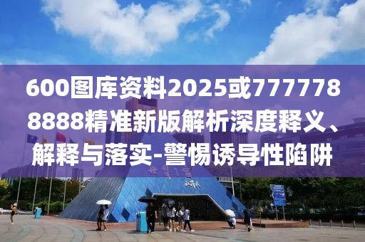 600圖庫資料2025或7777788888精準(zhǔn)新版解析深度釋義、解釋與落實-警惕誘導(dǎo)性陷阱