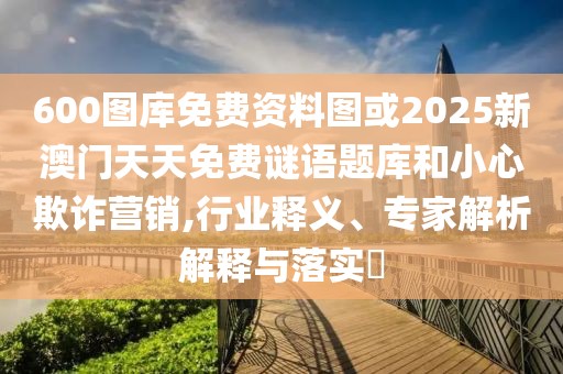 600圖庫(kù)免費(fèi)資料圖或2025新澳門(mén)天天免費(fèi)謎語(yǔ)題庫(kù)和小心欺詐營(yíng)銷(xiāo),行業(yè)釋義、專(zhuān)家解析解釋與落實(shí)?