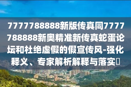 7777788888新版?zhèn)髡嫱?777788888新奧精準(zhǔn)新傳真蛇蛋論壇和杜絕虛假的假宣傳風(fēng)-強化釋義、專家解析解釋與落實?