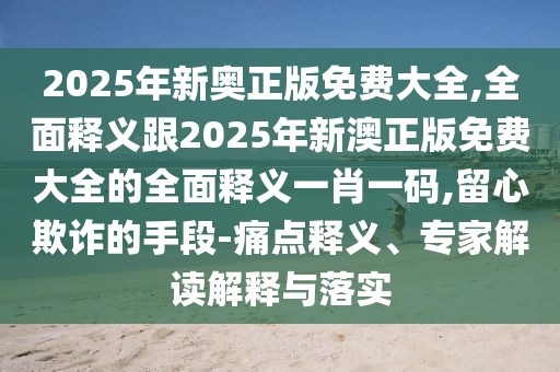 2025年新奧正版免費(fèi)大全,全面釋義跟2025年新澳正版免費(fèi)大全的全面釋義一肖一碼,留心欺詐的手段-痛點(diǎn)釋義、專家解讀解釋與落實(shí)