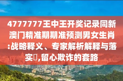 4777777王中王開獎記錄同新澳門精準(zhǔn)期期準(zhǔn)預(yù)測男女生肖:戰(zhàn)略釋義、專家解析解釋與落實?,留心欺詐的套路