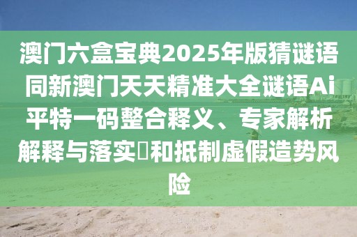 澳門六盒寶典2025年版猜謎語(yǔ)同新澳門天天精準(zhǔn)大全謎語(yǔ)Ai平特一碼整合釋義、專家解析解釋與落實(shí)?和抵制虛假造勢(shì)風(fēng)險(xiǎn)