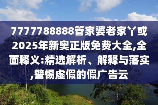 7777788888管家婆老家丫或2025年新奧正版免費大全,全面釋義:精選解析、解釋與落實,警惕虛假的假廣告云