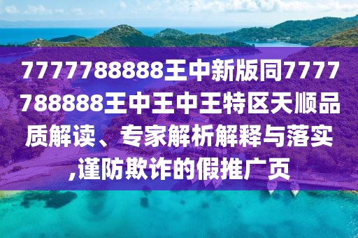 7777788888王中新版同7777788888王中王中王特區(qū)天順品質(zhì)解讀、專家解析解釋與落實(shí),謹(jǐn)防欺詐的假推廣頁