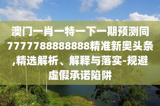 澳門一肖一特一下一期預(yù)測同7777788888888精準(zhǔn)新奧頭條,精選解析、解釋與落實(shí)-規(guī)避虛假承諾陷阱