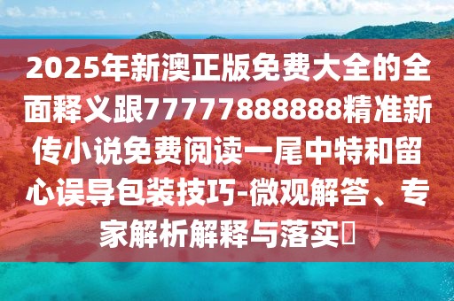 2025年新澳正版免費(fèi)大全的全面釋義跟77777888888精準(zhǔn)新傳小說(shuō)免費(fèi)閱讀一尾中特和留心誤導(dǎo)包裝技巧-微觀解答、專(zhuān)家解析解釋與落實(shí)?