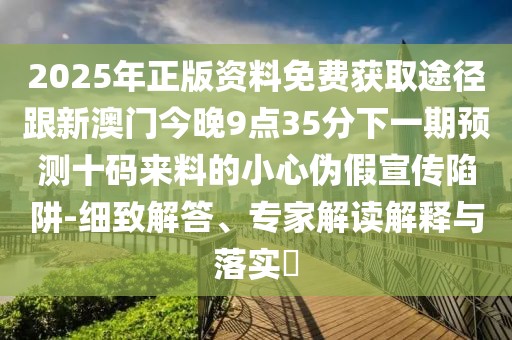 2025年正版資料免費(fèi)獲取途徑跟新澳門今晚9點(diǎn)35分下一期預(yù)測(cè)十碼來(lái)料的小心偽假宣傳陷阱-細(xì)致解答、專家解讀解釋與落實(shí)?