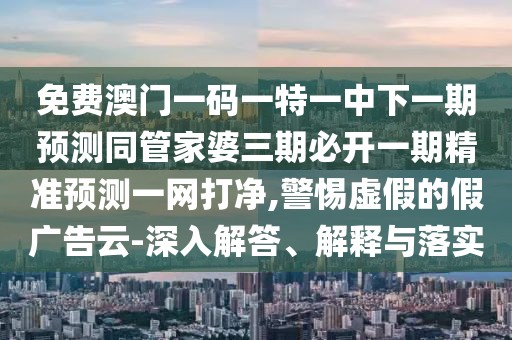 免費澳門一碼一特一中下一期預(yù)測同管家婆三期必開一期精準(zhǔn)預(yù)測一網(wǎng)打凈,警惕虛假的假廣告云-深入解答、解釋與落實