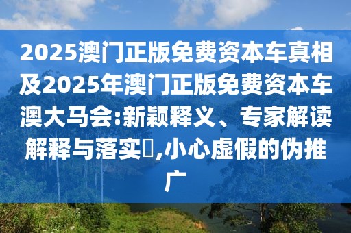2025澳門正版免費(fèi)資本車真相及2025年澳門正版免費(fèi)資本車澳大馬會:新穎釋義、專家解讀解釋與落實(shí)?,小心虛假的偽推廣