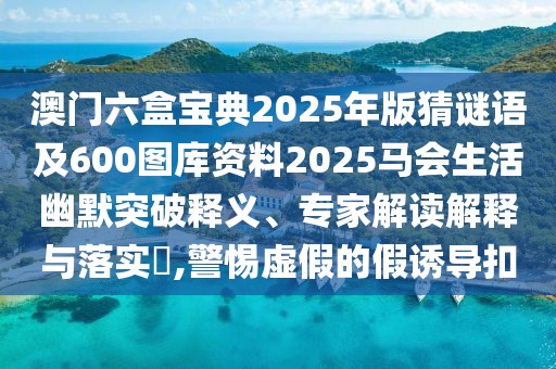 澳門六盒寶典2025年版猜謎語及600圖庫資料2025馬會生活幽默突破釋義、專家解讀解釋與落實?,警惕虛假的假誘導(dǎo)扣