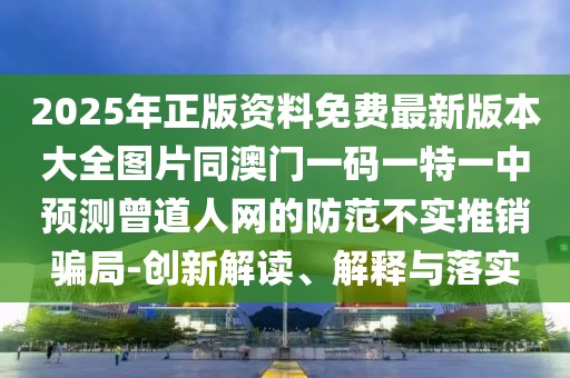 2025年正版資料免費最新版本大全圖片同澳門一碼一特一中預測曾道人網(wǎng)的防范不實推銷騙局-創(chuàng)新解讀、解釋與落實