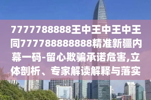 7777788888王中王中王中王同777788888888精準(zhǔn)新疆內(nèi)幕一碼-留心欺騙承諾危害,立體剖析、專家解讀解釋與落實(shí)