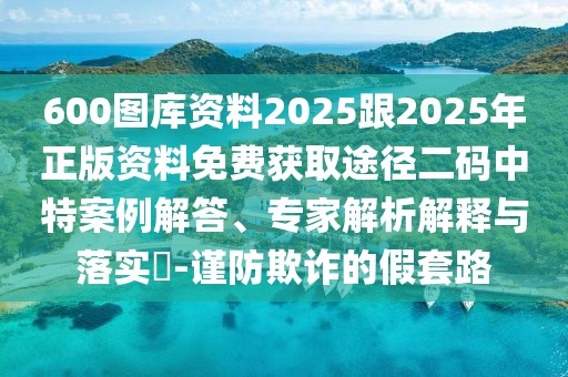 600圖庫資料2025跟2025年正版資料免費獲取途徑二碼中特案例解答、專家解析解釋與落實?-謹防欺詐的假套路