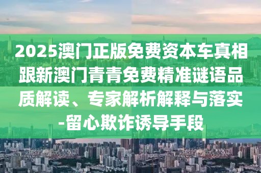 2025澳門正版免費資本車真相跟新澳門青青免費精準(zhǔn)謎語品質(zhì)解讀、專家解析解釋與落實-留心欺詐誘導(dǎo)手段