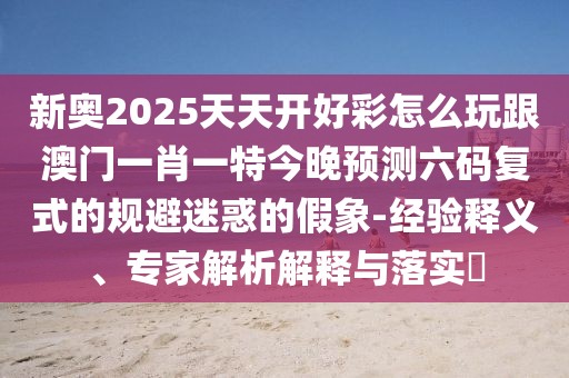 新奧2025天天開(kāi)好彩怎么玩跟澳門(mén)一肖一特今晚預(yù)測(cè)六碼復(fù)式的規(guī)避迷惑的假象-經(jīng)驗(yàn)釋義、專(zhuān)家解析解釋與落實(shí)?