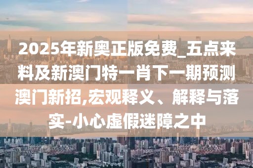 2025年新奧正版免費_五點來料及新澳門特一肖下一期預(yù)測澳門新招,宏觀釋義、解釋與落實-小心虛假迷障之中