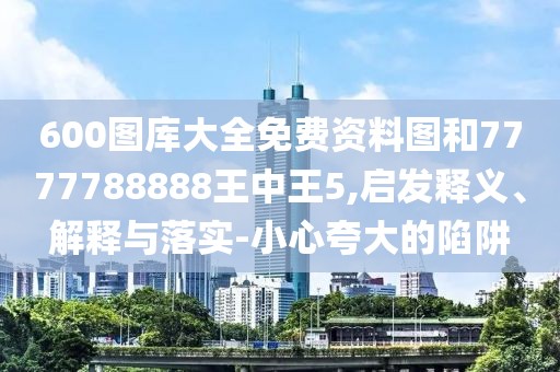 600圖庫大全免費(fèi)資料圖和7777788888王中王5,啟發(fā)釋義、解釋與落實(shí)-小心夸大的陷阱