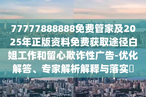 77777888888免費(fèi)管家及2025年正版資料免費(fèi)獲取途徑白姐工作和留心欺詐性廣告-優(yōu)化解答、專家解析解釋與落實(shí)?