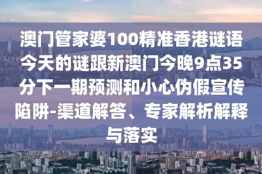 澳門管家婆100精準香港謎語今天的謎跟新澳門今晚9點35分下一期預測和小心偽假宣傳陷阱-渠道解答、專家解析解釋與落實