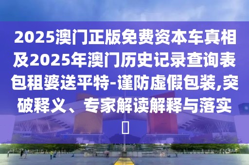 2025澳門正版免費資本車真相及2025年澳門歷史記錄查詢表包租婆送平特-謹防虛假包裝,突破釋義、專家解讀解釋與落實?