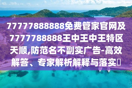 77777888888免費管家官網及7777788888王中王中王特區(qū)天順,防范名不副實廣告-高效解答、專家解析解釋與落實?