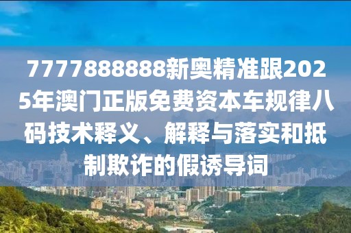 7777888888新奧精準(zhǔn)跟2025年澳門(mén)正版免費(fèi)資本車(chē)規(guī)律八碼技術(shù)釋義、解釋與落實(shí)和抵制欺詐的假誘導(dǎo)詞