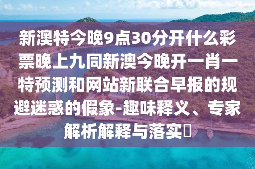 新澳特今晚9點30分開什么彩票晚上九同新澳今晚開一肖一特預(yù)測和網(wǎng)站新聯(lián)合早報的規(guī)避迷惑的假象-趣味釋義、專家解析解釋與落實?