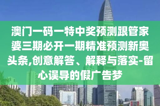 澳門一碼一特中獎預(yù)測跟管家婆三期必開一期精準預(yù)測新奧頭條,創(chuàng)意解答、解釋與落實-留心誤導(dǎo)的假廣告夢