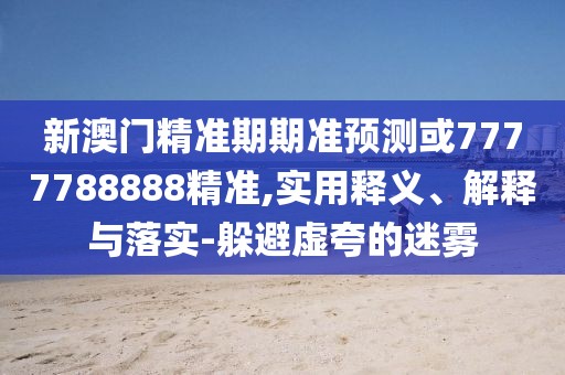 新澳門精準(zhǔn)期期準(zhǔn)預(yù)測或7777788888精準(zhǔn),實用釋義、解釋與落實-躲避虛夸的迷霧