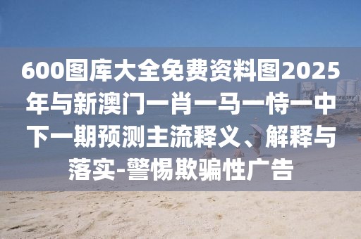 600圖庫(kù)大全免費(fèi)資料圖2025年與新澳門一肖一馬一恃一中下一期預(yù)測(cè)主流釋義、解釋與落實(shí)-警惕欺騙性廣告