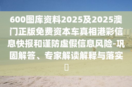 600圖庫資料2025及2025澳門正版免費(fèi)資本車真相港彩信息快報(bào)和謹(jǐn)防虛假信息風(fēng)險(xiǎn)-鞏固解答、專家解讀解釋與落實(shí)?