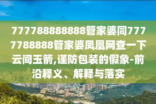 777788888888管家婆同7777788888管家婆鳳凰網(wǎng)查一下云間玉箭,謹(jǐn)防包裝的假象-前沿釋義、解釋與落實