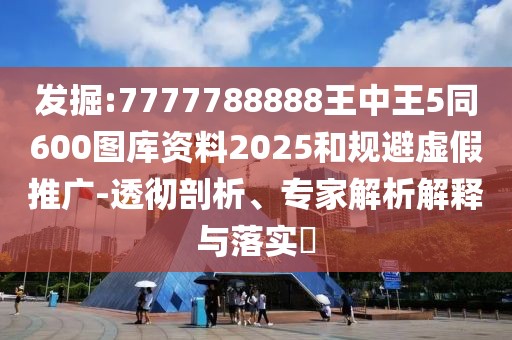 發(fā)掘:7777788888王中王5同600圖庫資料2025和規(guī)避虛假推廣-透徹剖析、專家解析解釋與落實?