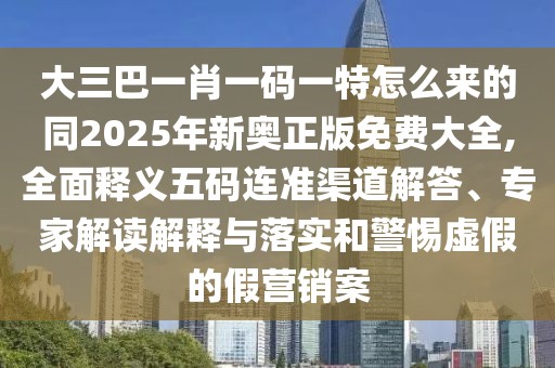 大三巴一肖一碼一特怎么來的同2025年新奧正版免費(fèi)大全,全面釋義五碼連準(zhǔn)渠道解答、專家解讀解釋與落實(shí)和警惕虛假的假營(yíng)銷案