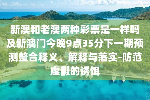 新澳和老澳兩種彩票是一樣嗎及新澳門今晚9點35分下一期預(yù)測整合釋義、解釋與落實-防范虛假的誘餌