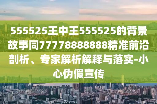 555525王中王555525的背景故事同77778888888精準(zhǔn)前沿剖析、專家解析解釋與落實(shí)-小心偽假宣傳